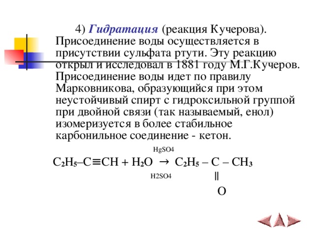   4)  Гидратация (реакция Кучерова). Присоединение воды осуществляется в присутствии сульфата ртути. Эту реакцию открыл и исследовал в 1881 году М.Г.Кучеров.  Присоединение воды идет по правилу Марковникова, образующийся при этом неустойчивый спирт с гидроксильной группой при двойной связи (так называемый, енол) изомеризуется в более стабильное карбонильное соединение - кетон.   HgSO4  C 2 H 5 –C ≡ CH + H 2 O   →   C 2 H 5 – C – CH 3  H2SO4     ||  O 