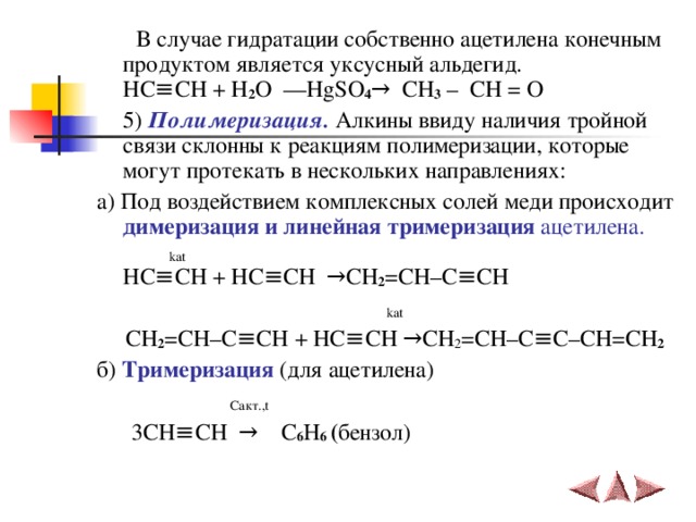  В случае гидратации собственно ацетилена конечным продуктом является уксусный  альдегид.  HC ≡ CH + H 2 O  ––HgSO 4 →   CH 3 – C H = O  5)  Полимеризация. Алкины ввиду наличия тройной связи склонны к реакциям полимеризации, которые могут протекать в нескольких направлениях: a) Под воздействием комплексных солей меди происходит димеризация и линейная тримеризация ацетилена.  kat  HC ≡ CH + HC ≡ CH   → CH 2 = CH – C ≡ CH    kat  CH 2 = CH – C ≡ CH + HC ≡ CH → CH 2 = CH – C ≡ C – CH = CH 2  б) Тримеризация (для ацетилена)  C акт. , t  3С H ≡ CH  →  С 6 Н 6 ( бензол) 