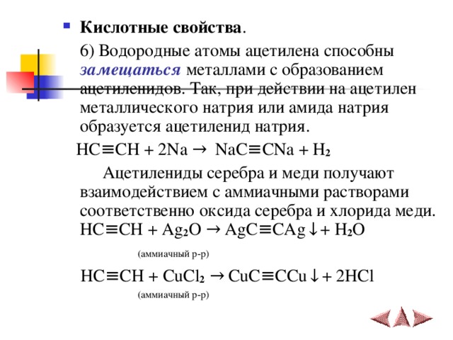 Кислотные свойства .    6) Водородные атомы ацетилена способны замещаться металлами с образованием ацетиленидов. Так, при действии на ацетилен металлического натрия или амида натрия образуется ацетиленид натрия.  HC ≡ CH  + 2 Na  →   NaC ≡ CNa + H 2  Ацетилениды серебра и меди получают взаимодействием с аммиачными растворами соответственно оксида серебра и хлорида меди.  HC ≡ CH + Ag 2 O → AgC ≡ CAg ↓ +  H 2 O    ( аммиачный р-р )  HC ≡ CH + CuCl 2  → CuC ≡ CCu ↓ +  2HCl  ( аммиачный р-р ) 