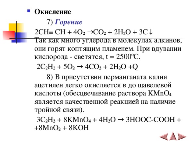 Окисление     7 ) Горение   2СН  СН + 4 O 2 → CO 2 + 2 H 2 O + 3 C ↓  Так как много углерода в молекулах алкинов, они горят коптящим пламенем.  При вдувании кислорода - светятся, t = 2500 ºC.  2C 2 H 2 + 5O 2  → 4CO 2 + 2H 2 O +Q   8 ) В присутствии перманганата калия ацетилен легко окисляется в до щавелевой кислоты (обесцвечивание раствора KMnO 4  является качественной реакцией на наличие тройной связи).  3 C 2 H 2 + 8 KMnO 4 + 4 H 2 O →  3 HOOC - COOH + +8 MnO 2 + 8 KOH  