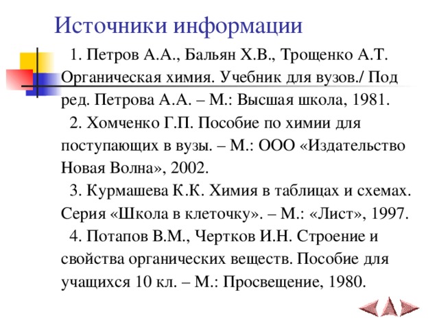 Источники информации  1. Петров А.А., Бальян Х.В., Трощенко А.Т. Органическая химия. Учебник для вузов./ Под ред. Петрова А.А. – М.: Высшая школа, 1981.  2. Хомченко Г.П. Пособие по химии для поступающих в вузы. – М.: ООО «Издательство Новая Волна», 2002.  3. Курмашева К.К. Химия в таблицах и схемах. Серия «Школа в клеточку». – М.: «Лист», 1997.  4. Потапов В.М., Чертков И.Н. Строение и свойства органических веществ. Пособие для учащихся 10 кл. – М.: Просвещение, 1980. 