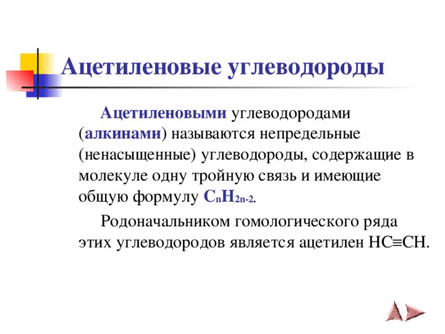 Ацетиленовые углеводороды  Ацетиленовыми  углеводородами ( алкинами ) называются непредельные (ненасыщенные) углеводороды, содержащие в молекуле одну тройную связь и имеющие общую формулу C n H 2 n -2 .   Родоначальником гомологического ряда этих углеводородов является ацетилен HC  CH .   