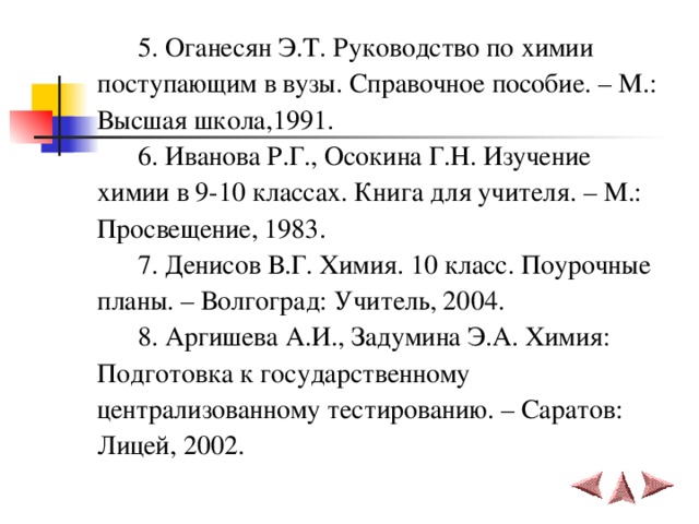   5. Оганесян Э.Т. Руководство по химии поступающим в вузы. Справочное пособие. – М.: Высшая школа,1991.  6. Иванова Р.Г., Осокина Г.Н. Изучение химии в 9-10 классах. Книга для учителя. – М.: Просвещение, 1983.  7. Денисов В.Г. Химия. 10 класс. Поурочные планы. – Волгоград: Учитель, 2004.  8. Аргишева А.И., Задумина Э.А. Химия: Подготовка к государственному централизованному тестированию. – Саратов: Лицей, 2002. 