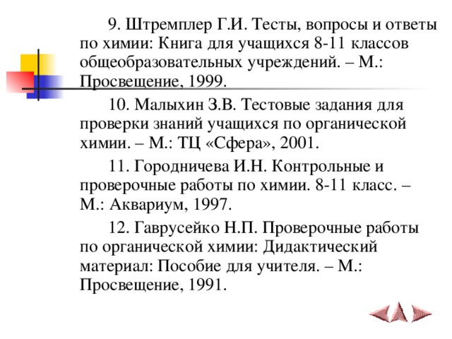    9. Штремплер Г.И. Тесты, вопросы и ответы по химии: Книга для учащихся 8-11 классов общеобразовательных учреждений. – М.: Просвещение, 1999.   10. Малыхин З.В. Тестовые задания для проверки знаний учащихся по органической химии. – М.: ТЦ «Сфера», 2001.   11. Городничева И.Н. Контрольные и проверочные работы по химии. 8-11 класс. – М.: Аквариум, 1997.   12. Гаврусейко Н.П. Проверочные работы по органической химии: Дидактический материал: Пособие для учителя. – М.: Просвещение, 1991. 