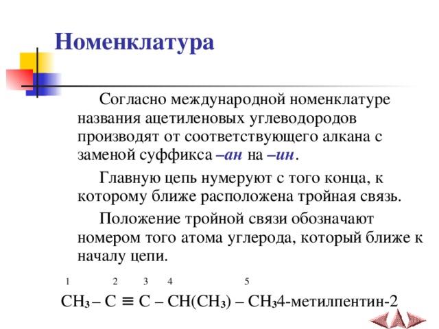 Номенклатура  Согласно международной номенклатуре названия ацетиленовых углеводородов производят от соответствующего алкана с заменой суффикса –ан на –ин .  Главную цепь нумеруют с того конца, к которому ближе расположена тройная связь.  Положение тройной связи обозначают  номером того атома углерода, который ближе к началу цепи.  1  2  3  4  5 CH 3 – C ≡ C – CH(CH 3 ) – CH 3 4- метилпентин-2 