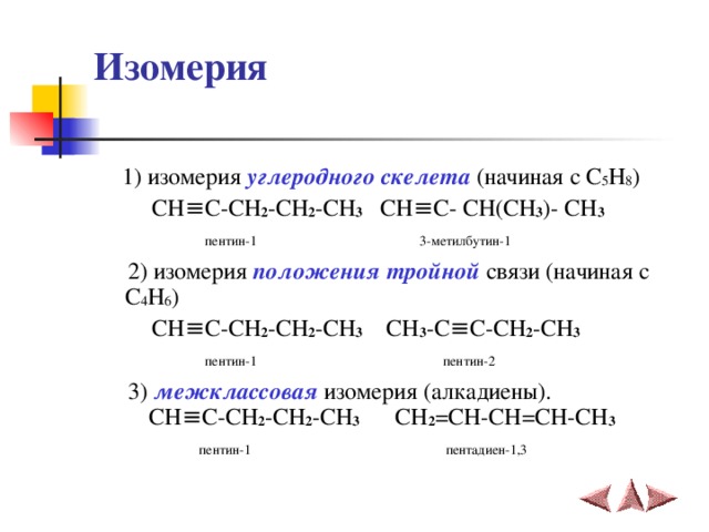 Изомерия  1) изомерия углеродного скелета (начиная с C 5 H 8 )  CH ≡C-CH 2 -CH 2 -CH 3 CH≡C- CH(CH 3 )- CH 3  пентин-1  3-метилбутин-1   2) изомерия положения тройной связи (начиная с C 4 H 6 )  CH ≡C-CH 2 -CH 2 -CH 3  CH 3 - C≡C-CH 2 -CH 3   пентин-1  пентин-2  3) межклассовая изомерия (алкадиены).   CH ≡C-CH 2 -CH 2 -CH 3  CH 2 =CH-CH=CH-CH 3  пентин-1   пентадиен-1,3 