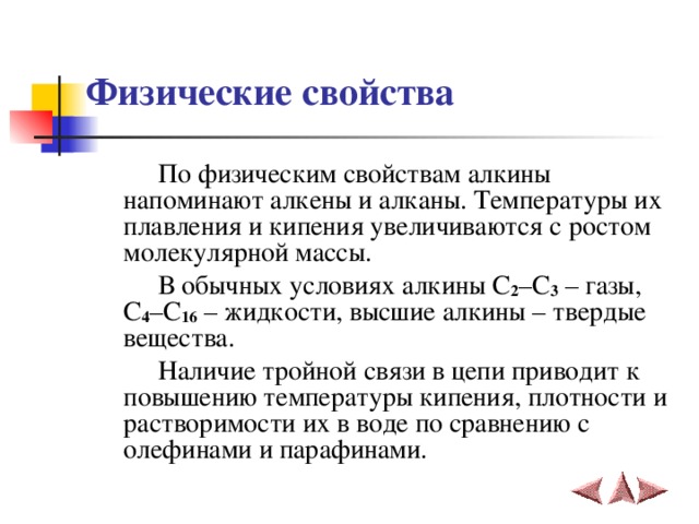 Физические свойства  По физическим свойствам алкины напоминают алкены и алканы. Температуры их плавления и кипения увеличиваются с ростом молекулярной массы.  В обычных условиях алкины С 2 –С 3 – газы, С 4 –С 16 – жидкости, высшие алкины – твердые вещества.  Наличие тройной связи в цепи приводит к повышению температуры кипения, плотности и растворимости их в воде по сравнению с олефинами и парафинами.   