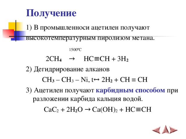 Получение 1) В промышленноси ацетилен получают высокотемпературным пиролизом метана.  1500 º С   2 CH 4    →     HC ≡ CH + 3 H 2 2) Дегидрирование алканов  CH 3 – CH 3 – Ni , t ↔ 2 H 2 + CH  CH   3) Ацетилен получают карбидным способом при разложении карбида кальция водой.  CaC 2 + 2 H 2 O → Ca ( OH ) 2 + HC ≡ CH   