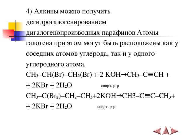 4) Алкины можно получить дегидрогалогенированием дигалогенопроизводных парафинов Атомы галогена при этом могут быть расположены как у соседних атомов углерода, так и у одного углеродного атома. С H 3 – CH ( Br )– CH 2 ( Br ) + 2 KOH → CH 3 – C ≡ CH + + 2 KBr + 2 H 2 O  спирт. р-р CH 3 – C ( Br 2 )– CH 2 – CH 3 +2 KOH → CH 3– C ≡ C – CH 3 + + 2 KBr + 2 H 2 O   спирт. р-р 