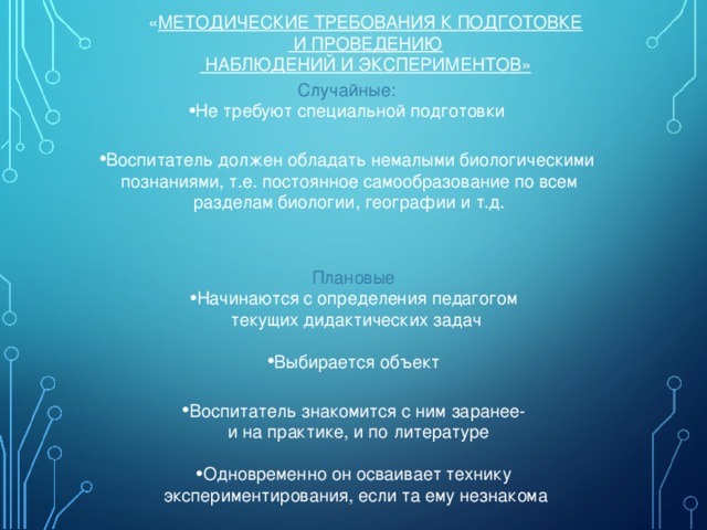 « МЕТОДИЧЕСКИЕ ТРЕБОВАНИЯ К ПОДГОТОВКЕ  И ПРОВЕДЕНИЮ  НАБЛЮДЕНИЙ И ЭКСПЕРИМЕНТОВ» Случайные: Не требуют специальной подготовки  Воспитатель должен обладать немалыми биологическими  познаниями, т.е. постоянное самообразование по всем  разделам биологии, географии и т.д. Плановые Начинаются с определения педагогом  текущих дидактических задач Выбирается объект  Воспитатель знакомится с ним заранее-  и на практике, и по литературе Одновременно он осваивает технику  экспериментирования, если та ему незнакома 