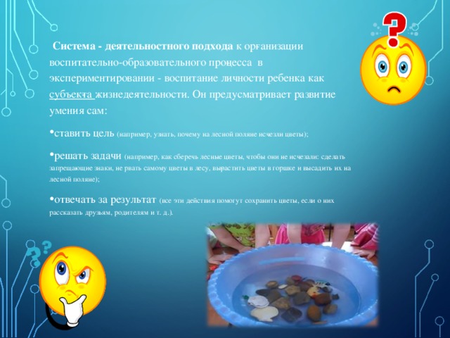  Система - деятельностного подхода  к ор­ганизации воспитательно-образовательного про­цесса в экспериментировании - воспитание личности ребенка как субъек­та жизнедеятельности. Он предусматривает развитие умения сам: ставить цель (например, узнать, почему на лесной поляне исчезли цветы); решать задачи (например, как сберечь лесные цветы, чтобы они не исчезали: сделать запреща­ющие знаки, не рвать самому цветы в лесу, вы­растить цветы в горшке и высадить их на лесной поляне); отвечать за результат (все эти действия помогут сохранить цветы, если о них рассказать друзьям, родителям и т. д.).   