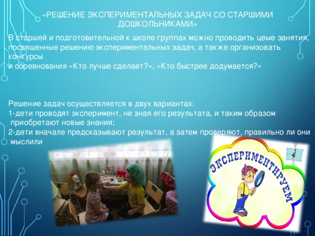 «РЕШЕНИЕ ЭКСПЕРИМЕНТАЛЬНЫХ ЗАДАЧ СО СТАРШИМИ ДОШКОЛЬНИКАМИ» В старшей и подготовительной к школе группах можно проводить цеые занятия, посвященные решению экспериментальных задач, а также организовать конкурсы и соревнования «Кто лучше сделает?», «Кто быстрее додумается?» Решение задач осуществляется в двух вариантах: 1-дети проводят эксперимент, не зная его результата, и таким образом  приобретают новые знания; 2-дети вначале предсказывают результат, а затем проверяют, правильно ли они  мыслили 