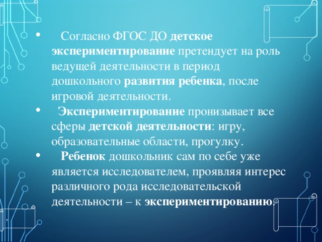  Согласно ФГОС ДО  детское экспериментирование  претендует на роль ведущей деятельности в период дошкольного  развития ребенка , после игровой деятельности.   Экспериментирование  пронизывает все сферы  детской деятельности : игру, образовательные области, прогулку.   Ребенок  дошкольник сам по себе уже является исследователем, проявляя интерес различного рода исследовательской деятельности – к  экспериментированию . , 