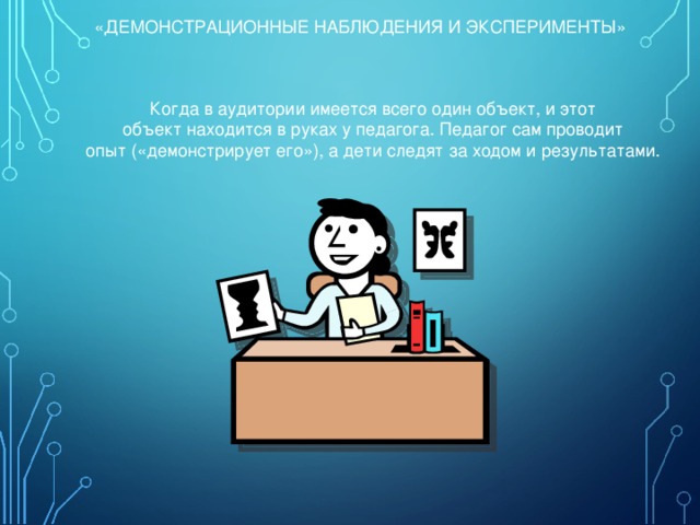 «ДЕМОНСТРАЦИОННЫЕ НАБЛЮДЕНИЯ И ЭКСПЕРИМЕНТЫ» Когда в аудитории имеется всего один объект, и этот объект находится в руках у педагога. Педагог сам проводит опыт («демонстрирует его»), а дети следят за ходом и результатами. 