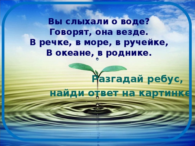 Вы слыхали о воде?  Говорят, она везде.  В речке, в море, в ручейке,  В океане, в роднике.  Разгадай ребус,  найди ответ на картинке 