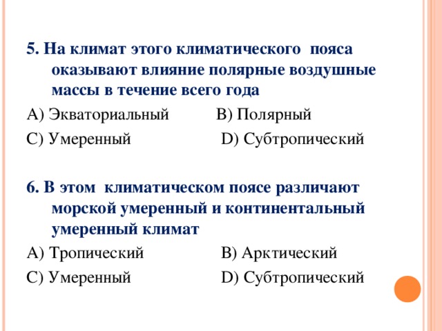 5. На климат этого климатического пояса оказывают влияние полярные воздушные массы в течение всего года А) Экваториальный В) Полярный С) Умеренный D) Субтропический  6. В этом климатическом поясе различают морской умеренный и континентальный умеренный климат А) Тропический В) Арктический С) Умеренный D) Субтропический 