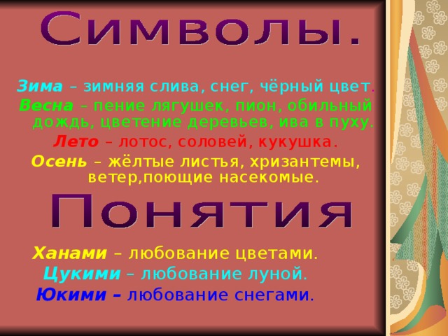 Зима  – зимняя слива, снег, чёрный цвет . Весна – пение лягушек, пион, обильный дождь, цветение деревьев, ива в пуху. Лето  – лотос, соловей, кукушка. Осень – жёлтые листья, хризантемы, ветер,поющие насекомые. Ханами – любование цветами. Цукими – любование луной. Юкими – любование снегами. 