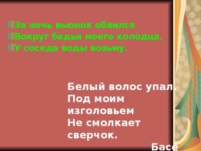 За ночь вьюнок обвился Вокруг бадьи моего колодца. У соседа воды возьму.  Белый волос упал. Под моим изголовьем Не смолкает сверчок.  Басё  