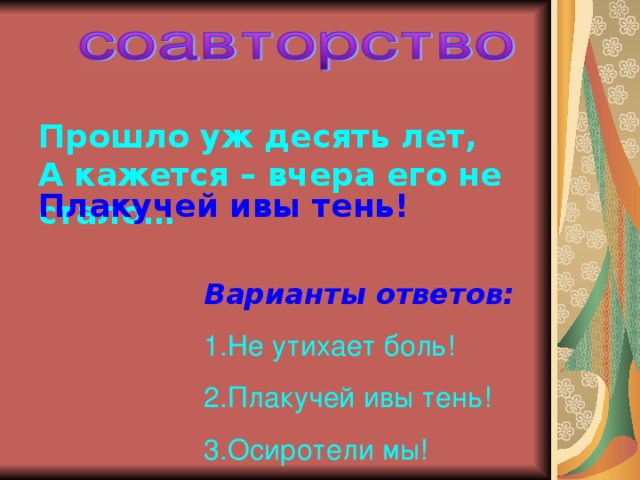 Прошло уж десять лет, А кажется – вчера его не стало… Плакучей ивы тень! Варианты ответов: Не утихает боль! Плакучей ивы тень! Осиротели мы! 