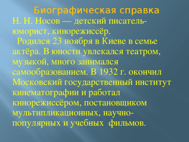 Биографическая справка Н. Н. Носов — детский писатель-юморист, кинорежиссёр.  Родился 23 ноября в Киеве в семье актёра. В юности увлекался театром, музыкой, много занимался самообразованием. В 1932 г. окончил Московский государственный институт кинематографии и работал кинорежиссёром, постановщиком мультипликационных, научно-популярных и учебных фильмов. 