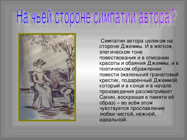 Симпатии автора целиком на стороне Джеммы. И в мягком, элегическом тоне повествования и в описании красоты и обаяния Джеммы, и в поэтическом обрамлении повести (маленький гранатовый крестик, подаренный Джеммой, который и в конце и в начале произведения рассматривает Санин, воскрешая в памяти её образ) – во всём этом чувствуется прославление любви чистой, нежной, идеальной.