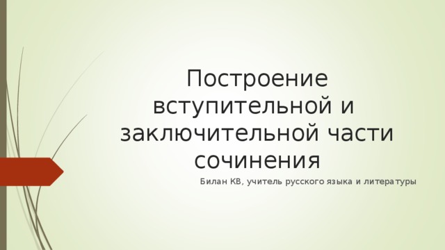 Построение вступительной и заключительной части сочинения Билан КВ, учитель русского языка и литературы 