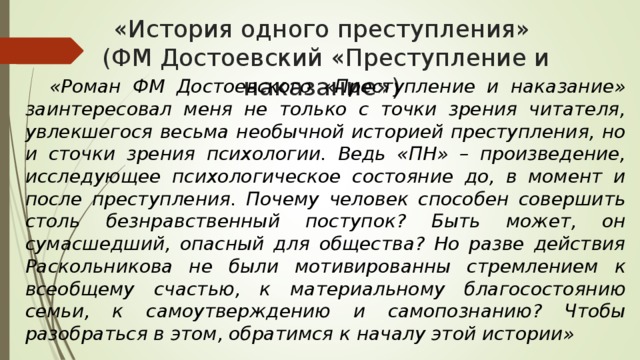 «История одного преступления»  (ФМ Достоевский «Преступление и наказание»)  «Роман ФМ Достоевского «Преступление и наказание» заинтересовал меня не только с точки зрения читателя, увлекшегося весьма необычной историей преступления, но и сточки зрения психологии. Ведь «ПН» – произведение, исследующее психологическое состояние до, в момент и после преступления. Почему человек способен совершить столь безнравственный поступок? Быть может, он сумасшедший, опасный для общества? Но разве действия Раскольникова не были мотивированны стремлением к всеобщему счастью, к материальному благосостоянию семьи, к самоутверждению и самопознанию? Чтобы разобраться в этом, обратимся к началу этой истории» 