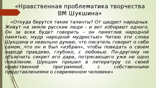 «Нравственная проблематика творчества ВМ Шукшина»  «Откуда берутся такие таланты? От щедрот народных. Живут на земле русские люди - и вот избирают одного. Он за всех будет говорить – он памятлив народной памятью, мудр народной мудростью» Читаю эти слова Шукшина и невольно думаю, что писатель говорит о себе самом, что он и был «избран», чтобы поведать о своем народе правдиво, глубоко, с любовью. По-другому не объяснить секрет его дара, потрясающего уже не одно поколение. Шукшин пришел в литературу со своей нравственной программой, с собственными представлениями о современном человеке» 