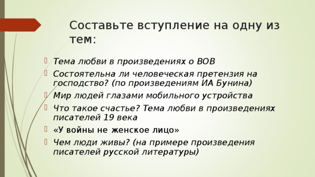 Составьте вступление на одну из тем: Тема любви в произведениях о ВОВ Состоятельна ли человеческая претензия на господство? (по произведениям ИА Бунина) Мир людей глазами мобильного устройства Что такое счастье? Тема любви в произведениях писателей 19 века «У войны не женское лицо» Чем люди живы? (на примере произведения писателей русской литературы)   