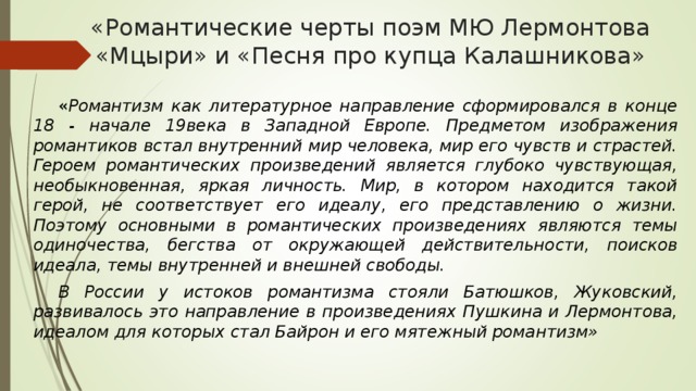 «Романтические черты поэм МЮ Лермонтова «Мцыри» и «Песня про купца Калашникова»  « Романтизм как литературное направление сформировался в конце 18 - начале 19века в Западной Европе. Предметом изображения романтиков встал внутренний мир человека, мир его чувств и страстей. Героем романтических произведений является глубоко чувствующая, необыкновенная, яркая личность. Мир, в котором находится такой герой, не соответствует его идеалу, его представлению о жизни. Поэтому основными в романтических произведениях являются темы одиночества, бегства от окружающей действительности, поисков идеала, темы внутренней и внешней свободы.  В России у истоков романтизма стояли Батюшков, Жуковский, развивалось это направление в произведениях Пушкина и Лермонтова, идеалом для которых стал Байрон и его мятежный романтизм» 