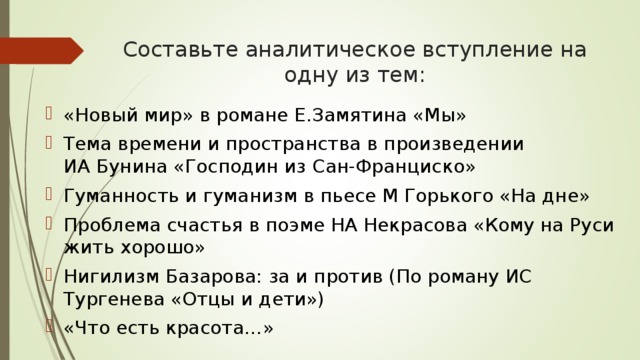 Составьте аналитическое вступление на одну из тем: «Новый мир» в романе Е.Замятина «Мы» Тема времени и пространства в произведении ИА Бунина «Господин из Сан-Франциско» Гуманность и гуманизм в пьесе М Горького «На дне» Проблема счастья в поэме НА Некрасова «Кому на Руси жить хорошо» Нигилизм Базарова: за и против (По роману ИС Тургенева «Отцы и дети») «Что есть красота…» 