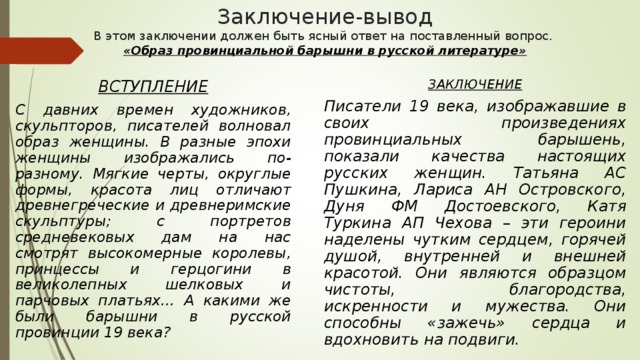 Заключение-вывод  В этом заключении должен быть ясный ответ на поставленный вопрос.  «Образ провинциальной барышни в русской литературе»   ВСТУПЛЕНИЕ С давних времен художников, скульпторов, писателей волновал образ женщины. В разные эпохи женщины изображались по-разному. Мягкие черты, округлые формы, красота лиц отличают древнегреческие и древнеримские скульптуры; с портретов средневековых дам на нас смотрят высокомерные королевы, принцессы и герцогини в великолепных шелковых и парчовых платьях… А какими же были барышни в русской провинции 19 века? ЗАКЛЮЧЕНИЕ Писатели 19 века, изображавшие в своих произведениях провинциальных барышень, показали качества настоящих русских женщин. Татьяна АС Пушкина, Лариса АН Островского, Дуня ФМ Достоевского, Катя Туркина АП Чехова – эти героини наделены чутким сердцем, горячей душой, внутренней и внешней красотой. Они являются образцом чистоты, благородства, искренности и мужества. Они способны «зажечь» сердца и вдохновить на подвиги. 