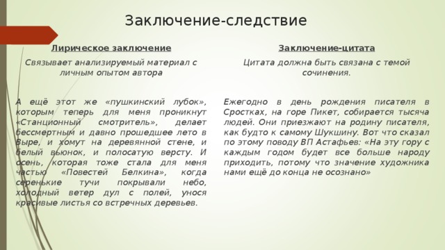 Заключение-следствие Лирическое заключение Связывает анализируемый материал с личным опытом автора  А ещё этот же «пушкинский лубок», которым теперь для меня проникнут «Станционный смотритель», делает бессмертным и давно прошедшее лето в Выре, и хомут на деревянной стене, и белый вьюнок, и полосатую версту. И осень, которая тоже стала для меня частью «Повестей Белкина», когда серенькие тучи покрывали небо, холодный ветер дул с полей, унося красивые листья со встречных деревьев. Заключение-цитата Цитата должна быть связана с темой сочинения.  Ежегодно в день рождения писателя в Сростках, на горе Пикет, собирается тысяча людей. Они приезжают на родину писателя, как будто к самому Шукшину. Вот что сказал по этому поводу ВП Астафьев: «На эту гору с каждым годом будет все больше народу приходить, потому что значение художника нами ещё до конца не осознано» 