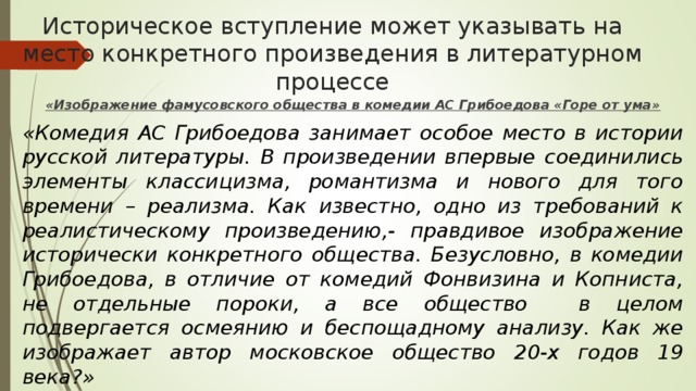 Историческое вступление может указывать на место конкретного произведения в литературном процессе «Изображение фамусовского общества в комедии АС Грибоедова «Горе от ума» «Комедия АС Грибоедова занимает особое место в истории русской литературы. В произведении впервые соединились элементы классицизма, романтизма и нового для того времени – реализма. Как известно, одно из требований к реалистическому произведению,- правдивое изображение исторически конкретного общества. Безусловно, в комедии Грибоедова, в отличие от комедий Фонвизина и Копниста, не отдельные пороки, а все общество в целом подвергается осмеянию и беспощадному анализу. Как же изображает автор московское общество 20-х годов 19 века?» 