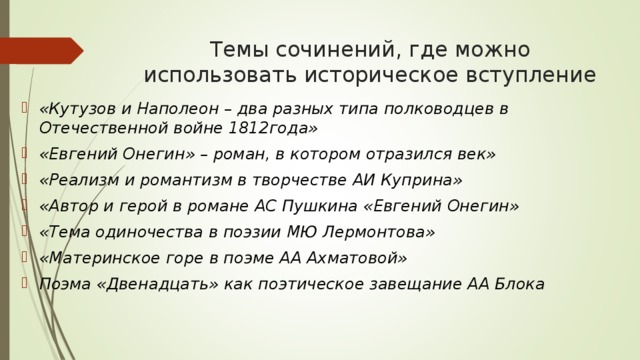 Темы сочинений, где можно использовать историческое вступление «Кутузов и Наполеон – два разных типа полководцев в Отечественной войне 1812года» «Евгений Онегин» – роман, в котором отразился век» «Реализм и романтизм в творчестве АИ Куприна» «Автор и герой в романе АС Пушкина «Евгений Онегин» «Тема одиночества в поэзии МЮ Лермонтова» «Материнское горе в поэме АА Ахматовой» Поэма «Двенадцать» как поэтическое завещание АА Блока 