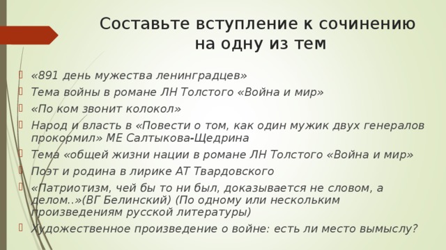 Составьте вступление к сочинению на одну из тем «891 день мужества ленинградцев» Тема войны в романе ЛН Толстого «Война и мир» «По ком звонит колокол» Народ и власть в «Повести о том, как один мужик двух генералов прокормил» МЕ Салтыкова-Щедрина Тема «общей жизни нации в романе ЛН Толстого «Война и мир» Поэт и родина в лирике АТ Твардовского «Патриотизм, чей бы то ни был, доказывается не словом, а делом..»(ВГ Белинский) (По одному или нескольким произведениям русской литературы) Художественное произведение о войне: есть ли место вымыслу?   