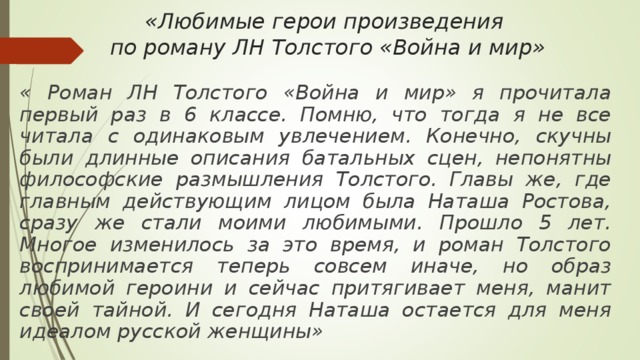 «Любимые герои произведения  по роману ЛН Толстого «Война и мир»   « Роман ЛН Толстого «Война и мир» я прочитала первый раз в 6 классе. Помню, что тогда я не все читала с одинаковым увлечением. Конечно, скучны были длинные описания батальных сцен, непонятны философские размышления Толстого. Главы же, где главным действующим лицом была Наташа Ростова, сразу же стали моими любимыми. Прошло 5 лет. Многое изменилось за это время, и роман Толстого воспринимается теперь совсем иначе, но образ любимой героини и сейчас притягивает меня, манит своей тайной. И сегодня Наташа остается для меня идеалом русской женщины» 