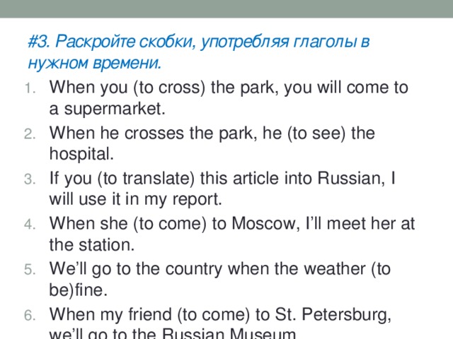 #3. Раскройте скобки, употребляя глаголы в нужном времени. When you (to cross) the park, you will come to a supermarket. When he crosses the park, he (to see) the hospital. If you (to translate) this article into Russian, I will use it in my report. When she (to come) to Moscow, I’ll meet her at the station. We’ll go to the country when the weather (to be)fine. When my friend (to come) to St. Petersburg, we’ll go to the Russian Museum. 