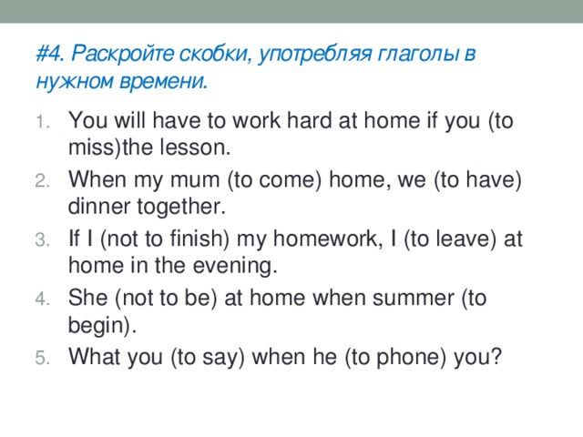 #4. Раскройте скобки, употребляя глаголы в нужном времени. You will have to work hard at home if you (to miss)the lesson. When my mum (to come) home, we (to have) dinner together. If I (not to finish) my homework, I (to leave) at home in the evening. She (not to be) at home when summer (to begin). What you (to say) when he (to phone) you? 