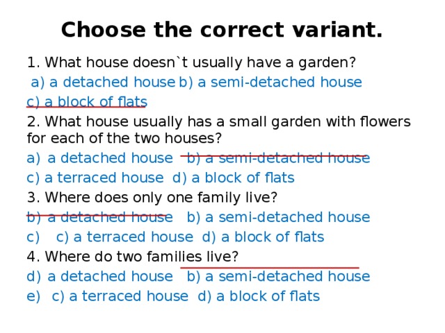 Choose the correct variant.   1. What house doesn`t usually have a garden?  a) a detached house  b) a semi-detached house  c) a block of flats 2. What house usually has a small garden with flowers for each of the two houses? a detached house b) a semi-detached house c) a terraced house d) a block of flats 3. Where does only one family live? a detached house b) a semi-detached house  c) a terraced house d) a block of flats 4. Where do two families live? a detached house b) a semi-detached house  c) a terraced house d) a block of flats 