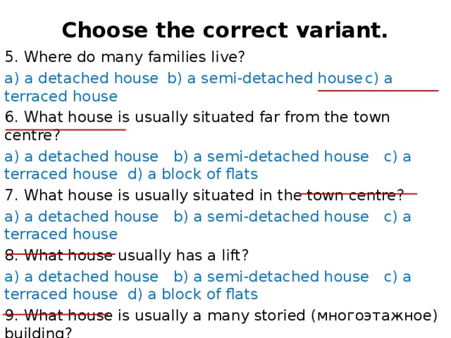 Choose the correct variant.   5. Where do many families live? a) a detached house  b) a semi-detached house  c) a terraced house 6. What house is usually situated far from the town centre? a) a detached house b) a semi-detached house c) a terraced house d) a block of flats 7. What house is usually situated in the town centre? a) a detached house b) a semi-detached house c) a terraced house 8. What house usually has a lift? a) a detached house b) a semi-detached house c) a terraced house d) a block of flats 9. What house is usually a many storied (многоэтажное) building? a) a detached house b) a semi-detached house c) a terraced house d) a block of flats 