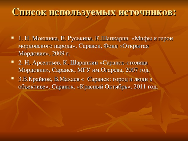 Список используемых источников :   1. Н. Мокшина, Е. Руськина, К.Шапкарин «Мифы и герои мордовского народа», Саранск, Фонд «Открытая Мордовия», 2009 г. 2. Н. Арсентьев, К. Шарапкин «Саранск-столица Мордовии», Саранск, МГУ им.Огарева, 2007 год. 3.В.Крайнов, В.Махаев « Саранск: город и люди в объективе», Саранск, «Красный Октябрь», 2011 год. 