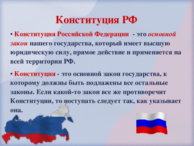 Конституция РФ  Конституция Российской Федерации - это основной закон нашего государства, который имеет высшую юридическую силу, прямое действие и применяется на всей территории РФ.  Конституция - это основной закон государства, к которому должны быть подлажены все остальные законы. Если какой-то закон все же противоречит Конституции, то поступать следует так, как указывает она. 