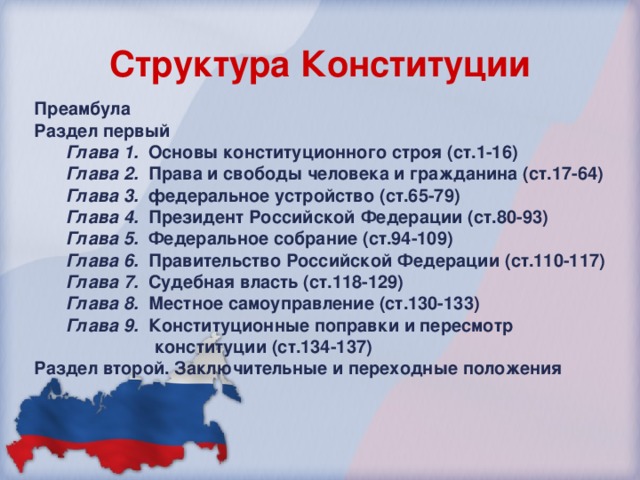 Структура Конституции Преамбула Раздел первый Глава 1.  Основы конституционного строя (ст.1-16) Глава 2.  Права и свободы человека и гражданина (ст.17-64) Глава 3.  федеральное устройство (ст.65-79) Глава 4.  Президент Российской Федерации (ст.80-93) Глава 5.   Федеральное собрание (ст.94-109) Глава 6.  Правительство Российской Федерации (ст.110-117) Глава 7.   Судебная власть (ст.118-129) Глава 8.   Местное самоуправление (ст.130-133) Глава 9.  Конституционные поправки и пересмотр  конституции (ст.134-137) Глава 1.  Основы конституционного строя (ст.1-16) Глава 2.  Права и свободы человека и гражданина (ст.17-64) Глава 3.  федеральное устройство (ст.65-79) Глава 4.  Президент Российской Федерации (ст.80-93) Глава 5.   Федеральное собрание (ст.94-109) Глава 6.  Правительство Российской Федерации (ст.110-117) Глава 7.   Судебная власть (ст.118-129) Глава 8.   Местное самоуправление (ст.130-133) Глава 9.  Конституционные поправки и пересмотр  конституции (ст.134-137) Раздел второй. Заключительные и переходные положения 