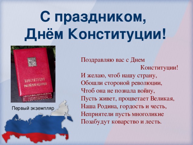 С праздником,  Днём Конституции! Поздравляю вас с Днем  Конституции! И желаю, чтоб нашу страну, Обошли стороной революции, Чтоб она не познала войну, Пусть живет, процветает Великая, Наша Родина, гордость и честь, Неприятели пусть многоликие Позабудут коварство и лесть. Первый экземпляр 