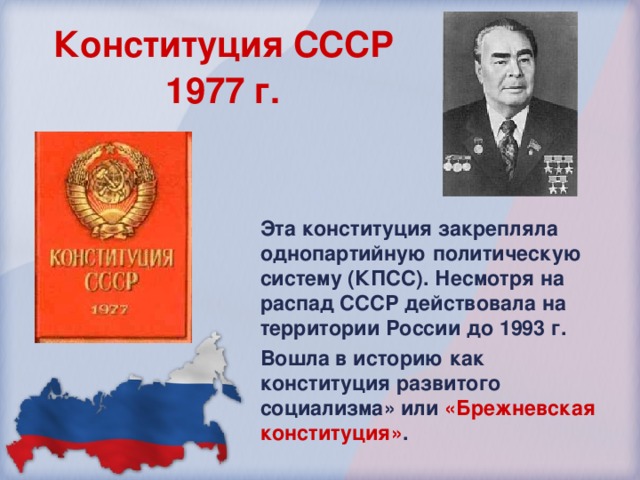 Конституция СССР  1977 г.  Эта конституция закрепляла однопартийную политическую систему (КПСС). Несмотря на распад СССР действовала на территории России до 1993 г. Вошла в историю как конституция развитого социализма» или «Брежневская конституция» . 