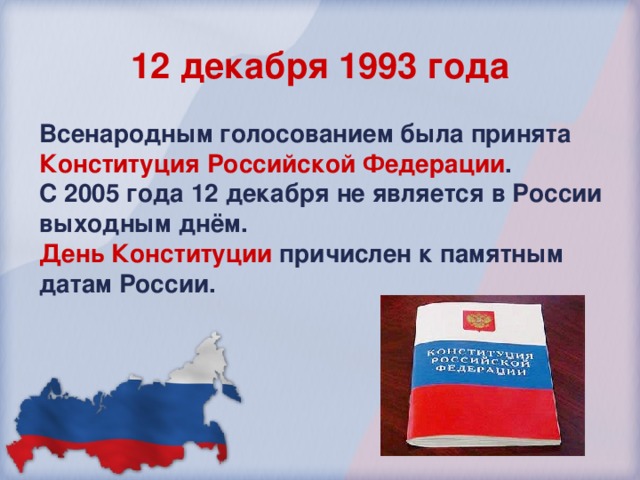 12 декабря 1993 года Всенародным  голосованием была принята Конституция Российской Федерации . С 2005 года 12 декабря не является в России выходным днём.  День Конституции  причислен к памятным датам России. 