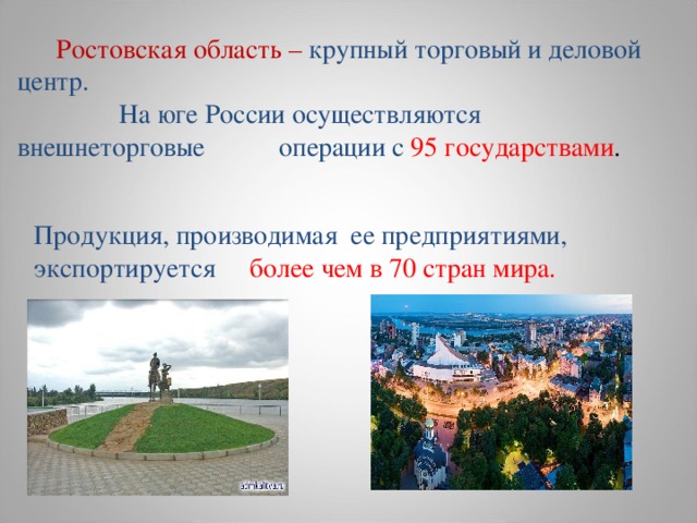  Ростовская область – крупный торговый и деловой центр.  На юге России осуществляются внешнеторговые операции с 95 государствами . Продукция, производимая ее предприятиями, экспортируется более чем в 70 стран мира.  
