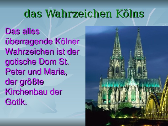 das Wahrzeichen Kölns Das alles überragende Kölner Wahrzeichen ist der gotische Dom St. Peter und Maria, der größte Kirchenbau der Gotik. 