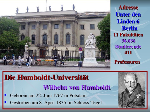 Adresse  Unter den Linden 6  Berlin  11 Fakultäten  36.636 Studierende  411 P rofessuren  Die Humboldt-Universität  Wilhelm von Humboldt  Geboren am 22. Juni 1767 in Potsdam Gestorben am 8. April 1835 im Schloss Tegel 